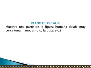 PLANO DE DETALLE
Muestra una parte de la figura humana desde muy
cerca (una mano, un ojo, la boca etc.)
 