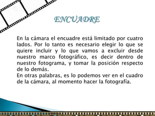En la cámara el encuadre está limitado por cuatro
lados. Por lo tanto es necesario elegir lo que se
quiere incluir y lo que vamos a excluir desde
nuestro marco fotográfico, es decir dentro de
nuestro fotograma, y tomar la posición respecto
de lo demás.
En otras palabras, es lo podemos ver en el cuadro
de la cámara, al momento hacer la fotografía.
 