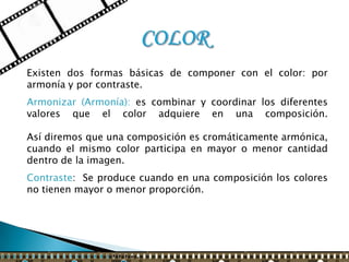 Existen dos formas básicas de componer con el color: por
armonía y por contraste.
Armonizar (Armonía): es combinar y coordinar los diferentes
valores que el color adquiere en una composición.

Así diremos que una composición es cromáticamente armónica,
cuando el mismo color participa en mayor o menor cantidad
dentro de la imagen.
Contraste: Se produce cuando en una composición los colores
no tienen mayor o menor proporción.
 