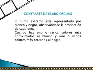 CONTRASTE DE CLARO OSCURO

El punto extremo está representado por
blanco y negro, observándose la proporción
de cada uno.
Cuando hay uno o varios colores más
aproximados al blanco y uno o varios
colores más cercanos al negro.
 