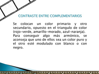 CONTRASTE ENTRE COMPLEMENTARIOS

Se colocan un color primario y otro
secundario, opuesto en el triangulo de color
(rojo-verde, amarillo-morado, azul-naranja).
Para conseguir algo más armónico, se
aconseja que uno de ellos sea un color puro y
el otro esté modulado con blanco o con
negro.
 