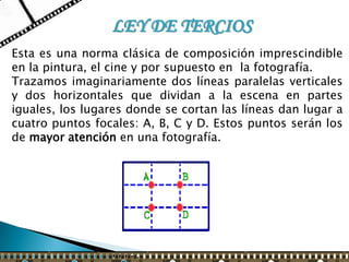 LEY DE TERCIOS
Esta es una norma clásica de composición imprescindible
en la pintura, el cine y por supuesto en la fotografía.
Trazamos imaginariamente dos líneas paralelas verticales
y dos horizontales que dividan a la escena en partes
iguales, los lugares donde se cortan las líneas dan lugar a
cuatro puntos focales: A, B, C y D. Estos puntos serán los
de mayor atención en una fotografía.
 