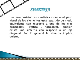 SIMETRIA
Una composición es simétrica cuando el peso
visual de los elementos está repartido de modo
equivalente con respecto a uno de los ejes
principales,    vertical u horizontal. También
existe una simetría con respecto a un eje
diagonal. Por lo general la simetría implica
quietud.
 
