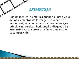 ASIMETRIA
Una imagen es asimétrica cuando el peso visual
de los elementos de la imagen se reparte de
modo desigual con respecto a uno de los ejes
principales, vertical, horizontal o diagonal. La
asimetría ayuda a crear un efecto dinámico en
la composición.
 
