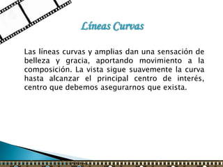 Líneas Curvas

Las líneas curvas y amplias dan una sensación de
belleza y gracia, aportando movimiento a la
composición. La vista sigue suavemente la curva
hasta alcanzar el principal centro de interés,
centro que debemos asegurarnos que exista.
 