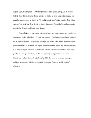 España y en 2009 trajeron 14.000.000 personas a mirar (Bullfighting…). Si el toreo
todavía hace dinero, todavía deben tenerlo. Es similar al circo y necesita manejar con
cuidado pero personas se divierten. “El pueblo quería toros”, dice matador José Miguel
Arroyo, “eso es lo que debe definir el futuro” (Navarro). Tomando lejos el toreo están
cambiando el futuro de España para siempre.
En conclusión, es importante recordar el valor del toreo cuando eres oyendo los
argumentos de las animalistas. El toreo trae turistas a España que traen dinero. La carne
de los toros es donada a las personas sin hogar que ayuda a los pobres. El toreo son un
parte importante de la historia de España y son una reunión social por muchas personas.
Si el toreo es ilegal, entonces los matadores y todas personas que a trabaja en la arena
pierden sus trabajos. También, un deporte muy viejo e importante en la historia de
España era perdido. Sabina lo dijo bien, “prohibir los toros es un catete hecha por
políticos ignorantes... Sin los toros, medio Museo del Prado no tendría sentido”
(Navarro).
 