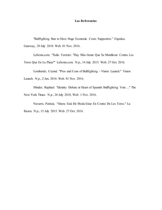 Las Referencias
"Bullfighting Ban to Have Huge Economic Costs: Supporters." Expatica.
Gateway, 28 July 2010. Web. 01 Nov. 2016.
LaSexta.com. "Xulio Ferreiro: "Hay Más Gente Que Se Manifiesta Contra Los
Toros Que En La Plaza"" LaSexta.com. N.p., 14 July 2015. Web. 27 Oct. 2016.
Lombardo, Crystal. "Pros and Cons of Bullfighting - Vision Launch." Vision
Launch. N.p., 2 Jan. 2016. Web. 01 Nov. 2016.
Minder, Raphael. "Identity Debate at Heart of Spanish Bullfighting Vote ..." The
New York Times. N.p., 26 July 2010. Web. 1 Nov. 2016.
Navarro, Patricia. "Ahora Está De Moda Estar En Contra De Los Toros." La
Razon. N.p., 15 July 2015. Web. 27 Oct. 2016.
 
