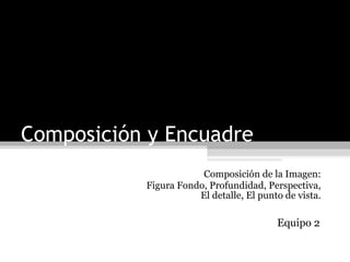 Composición y Encuadre Composición de la Imagen: Figura Fondo, Profundidad, Perspectiva, El detalle, El punto de vista. Equipo 2  