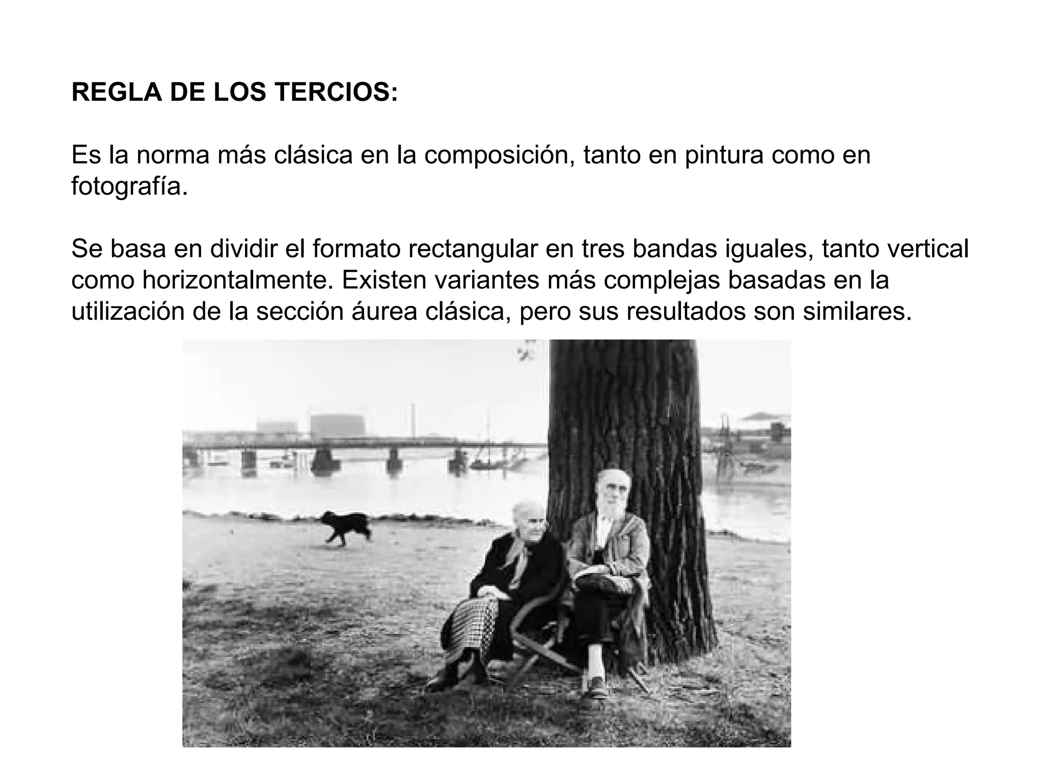 REGLA DE LOS TERCIOS:

Es la norma más clásica en la composición, tanto en pintura como en
fotografía.

Se basa en dividir el formato rectangular en tres bandas iguales, tanto vertical
como horizontalmente. Existen variantes más complejas basadas en la
utilización de la sección áurea clásica, pero sus resultados son similares.
 