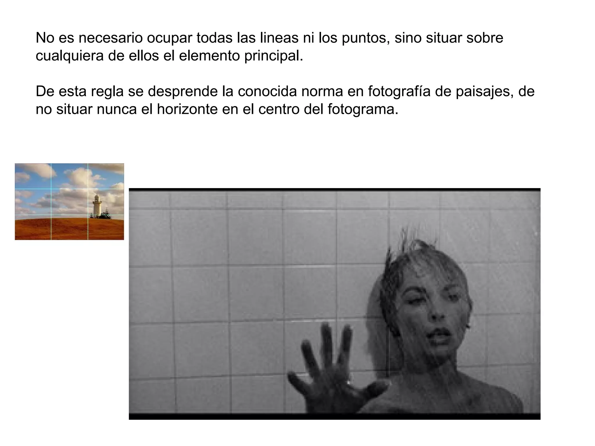 No es necesario ocupar todas las lineas ni los puntos, sino situar sobre
cualquiera de ellos el elemento principal.

De esta regla se desprende la conocida norma en fotografía de paisajes, de
no situar nunca el horizonte en el centro del fotograma.
 