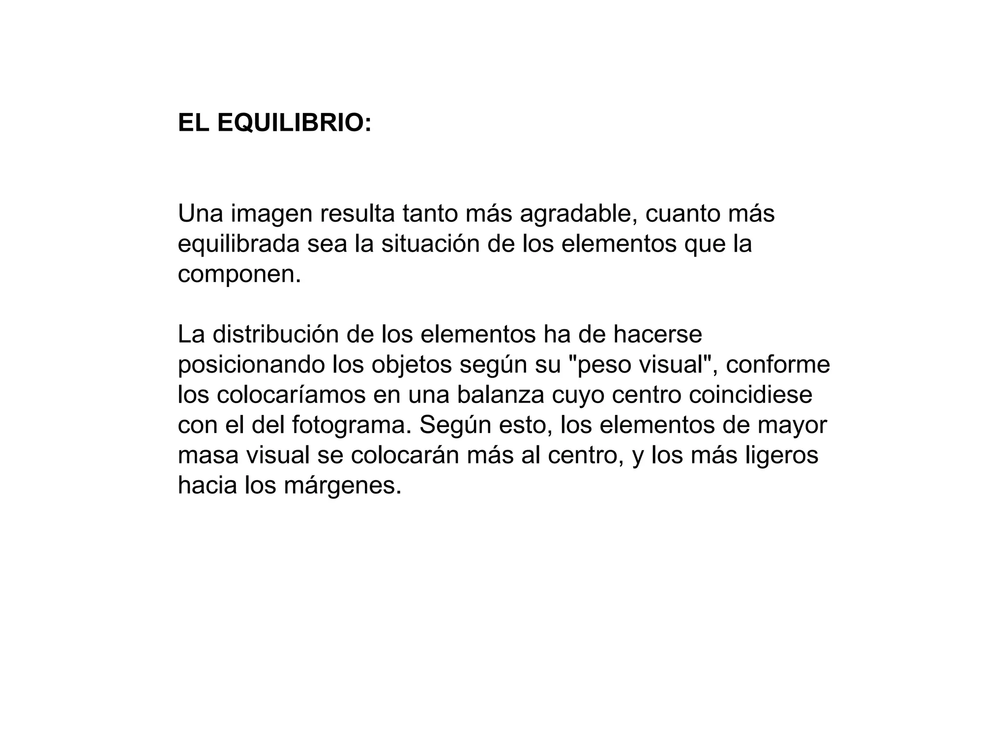 EL EQUILIBRIO:


Una imagen resulta tanto más agradable, cuanto más
equilibrada sea la situación de los elementos que la
componen.

La distribución de los elementos ha de hacerse
posicionando los objetos según su "peso visual", conforme
los colocaríamos en una balanza cuyo centro coincidiese
con el del fotograma. Según esto, los elementos de mayor
masa visual se colocarán más al centro, y los más ligeros
hacia los márgenes.
 