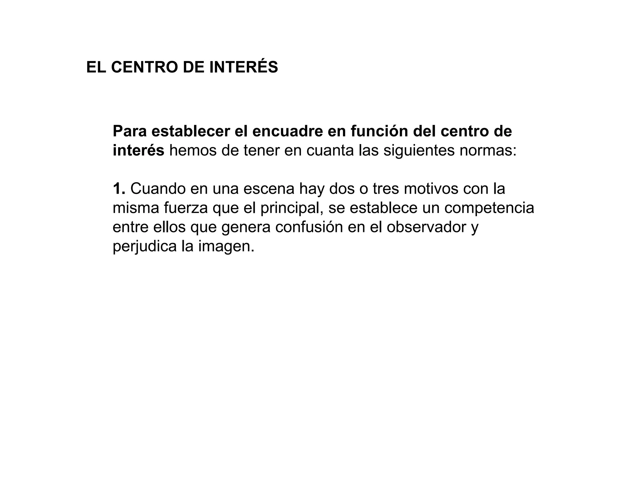 EL CENTRO DE INTERÉS



  Para establecer el encuadre en función del centro de
  interés hemos de tener en cuanta las siguientes normas:

  1. Cuando en una escena hay dos o tres motivos con la
  misma fuerza que el principal, se establece un competencia
  entre ellos que genera confusión en el observador y
  perjudica la imagen.
 