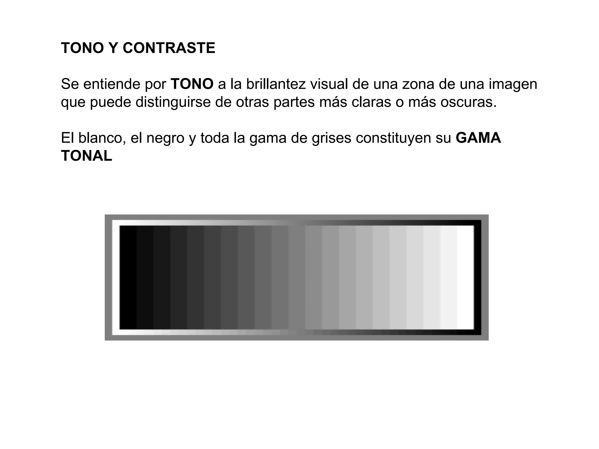 TONO Y CONTRASTE

Se entiende por TONO a la brillantez visual de una zona de una imagen
que puede distinguirse de otras partes más claras o más oscuras.

El blanco, el negro y toda la gama de grises constituyen su GAMA
TONAL
 