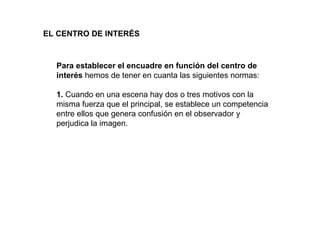 EL CENTRO DE INTERÉS



  Para establecer el encuadre en función del centro de
  interés hemos de tener en cuanta las siguientes normas:

  1. Cuando en una escena hay dos o tres motivos con la
  misma fuerza que el principal, se establece un competencia
  entre ellos que genera confusión en el observador y
  perjudica la imagen.
 