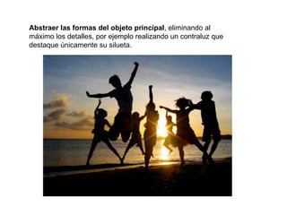 Abstraer las formas del objeto principal, eliminando al
máximo los detalles, por ejemplo realizando un contraluz que
destaque únicamente su silueta.
 