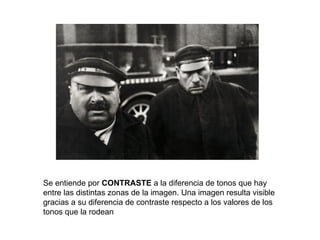 Se entiende por CONTRASTE a la diferencia de tonos que hay
entre las distintas zonas de la imagen. Una imagen resulta visible
gracias a su diferencia de contraste respecto a los valores de los
tonos que la rodean
 