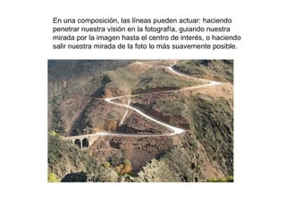 En una composición, las líneas pueden actuar: haciendo
penetrar nuestra visión en la fotografía, guiando nuestra
mirada por la imagen hasta el centro de interés, o haciendo
salir nuestra mirada de la foto lo más suavemente posible.
 