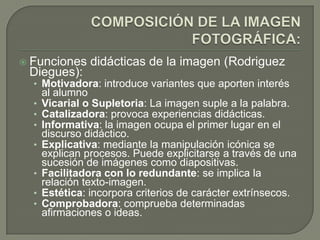  Funciones     didácticas de la imagen (Rodriguez
 Diegues):
  • Motivadora: introduce variantes que aporten interés
      al alumno
  •   Vicarial o Supletoria: La imagen suple a la palabra.
  •   Catalizadora: provoca experiencias didácticas.
  •   Informativa: la imagen ocupa el primer lugar en el
      discurso didáctico.
  •   Explicativa: mediante la manipulación icónica se
      explican procesos. Puede explicitarse a través de una
      sucesión de imágenes como diapositivas.
  •   Facilitadora con lo redundante: se implica la
      relación texto-imagen.
  •   Estética: incorpora criterios de carácter extrínsecos.
  •   Comprobadora: comprueba determinadas
      afirmaciones o ideas.
 