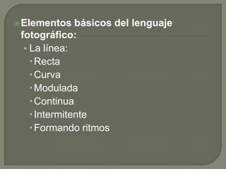  Elementos    básicos del lenguaje
 fotográfico:
  • La línea:
     Recta
     Curva
     Modulada
     Continua
     Intermitente
     Formando ritmos
 
