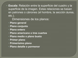 • Escala: Relación entre la superficie del cuadro y la
 superficie de la imagen. Estas relaciones se basan
 en patrones o cánones (el hombre, la sección áurea,
 etc.).
    Dimensiones de los planos:
  Plano general
  Plano conjunto
  Plano entero
  Plano americano o tres cuartos
  Plano medio o plano busto
  Primer plano
  Primerísimo plano
  Plano detalle o pormenor
 