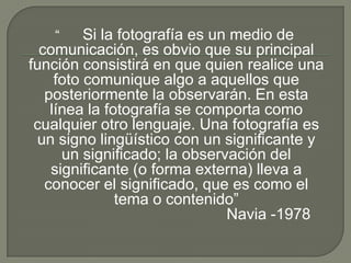 “      Si la fotografía es un medio de
  comunicación, es obvio que su principal
función consistirá en que quien realice una
     foto comunique algo a aquellos que
   posteriormente la observarán. En esta
    línea la fotografía se comporta como
 cualquier otro lenguaje. Una fotografía es
 un signo lingüístico con un significante y
      un significado; la observación del
    significante (o forma externa) lleva a
   conocer el significado, que es como el
               tema o contenido”
                                Navia -1978
 