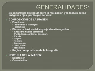 Es importante distinguir entre la realización y la lectura de las
    imágenes fijas, por lo que se verá:
   COMPOSICIÓN DE LA IMAGEN:
     • Funciones:
        atribuibles a la imagen
        didácticas
     • Elementos básicos del lenguaje visual-fotográfico:
        Encuadre: Núcleo semántico
        Punto, línea, contorno, dirección.
        Escala
        Angulo
        Textura
        Iluminación
        Tono, color
        Iconicidad
     • Reglas compositivas de la fotografía

   LECTURA DE LA IMAGEN:
     • Denotación
     • Connotación
 
