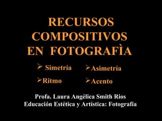 RECURSOS
  COMPOSITIVOS
 EN FOTOGRAFÌA
     Simetría        Asimetría
    Ritmo            Acento

   Profa. Laura Angélica Smith Rios
Educación Estética y Artística: Fotografía
 