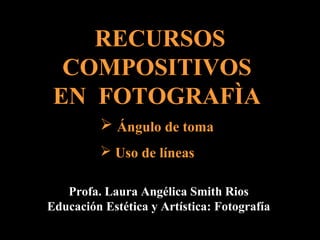 RECURSOS
  COMPOSITIVOS
 EN FOTOGRAFÌA
          Ángulo de toma
          Uso de líneas

   Profa. Laura Angélica Smith Rios
Educación Estética y Artística: Fotografía
 