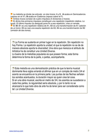 g La melodía se divide (se articula) en dos trozos: A y B. A acaba en Semicadencia
 (reposo en el Vº). B acaba en Cadencia (reposo sobre el Iº).
 g Ambos trozos constan de cuatro impulsos (4 divisiones o trozos).
 g En A los tres primeros impulsos constituyen una repetición (repetición relativa. Lo
 igual). El último impulso (lo desigual) pone ﬁn a esa repetición, crea un remate.
 g En B: B1 es una repetición relativa de A1, B2 es una transformación de A1 (adición
 de un tono), B3 es casi una exacta repetición de A3, B4 es una transformación de B2
 (omisión de dos tonos).




  ! La Forma se sustenta en primer lugar en la repetición. Sin repetición no
  hay Forma. La repetición aporta la unidad; el que la repetición no se de de
  manera absoluta aporta la diversidad. Una obra que merezca el atributo de
  Artística ha de constituir una Unidad Diversa.
  Lo bueno de la melodías populares es que poseen forma; esta forma
  determina la forma de la parte, o partes, acompañante.



  ! Esta melodía es una demostración práctica de que la teoría musical
  dominante lleva siglos errando al afirmar que en un compás de metro 3/4 el
  acento se encuentra en la primera parte. Las puntas de las flechas señalan
  los sonidos acentuados, la duración mayor es quien crea tal cosa.
  Si en una obra musical, escrita en metro de 3/4, los acentos se sucedieran a
  cada tres partes, la regularidad sería absoluta, y por lo tanto no se
  alcanzaría lo que todo obra de arte ha de tener para ser considerada como
  tal: La Unidad Diversa.




www.memvus.com                                                                           2
 