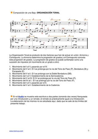 g Composición de una Bajo. ORGANIZACIÓN TONAL



    [ D E !               !
              1            2                    3                   4                   5
                                     !
  & 
          . .  . . #     . . . .# . . . -             .                    . . .#       .
                                                                                        "
    [ D D E . .                         D    E DB . . E .                       . .D
                             P
  %                 . . . . . . . .
              IV
                                               .                           .
                                 E
               "                                         "
                             B                 "
                                                      !                         D   D
                 6                7                    8
                                   !
  & . . . . . . . .#             . . . .#            . .                    .
              P
     E . .#                            E .                                      D   D
                               P
  %              . . . . . .                . . .          .                .
        "        "                        "

La Organización Tonal es producto de dos factores que han de actuar en unión: Armonía y
Contrapunto. La Armonía determina la progresión de grados y el Contrapunto concreta
esta progresión de grados. La progresión de grados se puede contemplar como una
sucesión de impulsos (el movimiento de un grado a otro)

1. Movimiento del I al V, pasando por el IV.
2. Movimiento del V al I. El I se prolonga por la vía del Tono de Paso (P), Bordadura (B) y
   Escapada (E)
3. Movimiento del V al I. El I se prolonga con la Doble Bordadura (DB).
4. Movimiento del I al V. Establecimiento de la Semicadencia.
5. Movimiento del V al IV. El IV se prolonga por la vía del Tono de Paso (P).
6. Movimiento del IV al I. El I se prolonga por la vía del Tono de Paso (P).
7. Movimiento del I al V, pasando por el II.
8. Movimiento del V al I. Establecimiento de la Cadencia.




 g En el Audio se muestra esta escritura a dos partes (sonando dos veces) ﬂanqueada
 por una introducción y un remate; el remate es prácticamente igual a la introducción.
 La elaboración de los mismos no es estudiada aquí, dado que se sale de los límites del
 presente trabajo.




www.memvus.com                                                                              5
 