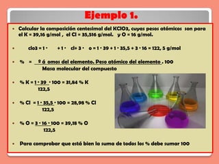 Ejemplo 1.
   Calcular la composición centesimal del KClO3, cuyas pesos atómicos son para
    el K = 39,16 g/mol , el Cl = 35,516 g/mol. y O = 16 g/mol.

      clo3 = 1 ·   + 1 · cl+ 3 · o = 1 · 39 + 1 · 35,5 + 3 · 16 = 122, 5 g/mol

   % =     º á omos del elemento. Peso atómico del elemento . 100
              Masa molecular del compuesto

   % K = 1 · 39 · 100 = 31,84 % K
            122,5

   % Cl = 1 · 35,5 · 100 = 28,98 % Cl
              122,5

   % O = 3 · 16 · 100 = 39,18 % O
               122,5

   Para comprobar que está bien la suma de todos los % debe sumar 100
 