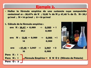 Ejemplo 2.
   Hallar la fórmula empírica de una sustancia cuya composición
    centesimal es : 38,67% de K ; 13,85 % de N y 47,48 % de O. K= 39,1
    gr/mol ; N = 14 gr/mol ; 0 = 16 gr/mol

1. Cálculo de la fórmula empírica :
    ara K : 38,67 = 0,989      ⇒ 0,989 = 1
               39,1                 0,989

     ara N : 13,85 = 0,989       ⇒   0,989 = 1
              14                     0,989

      ara    : 47,48 = 2,967 ⇒       2,967 = 3
                 16                  0,989
Para K : 1
Para N : 1        Fórmula Empírica      K N O 3 (Nitrato de Potasio)
Para O : 3
 