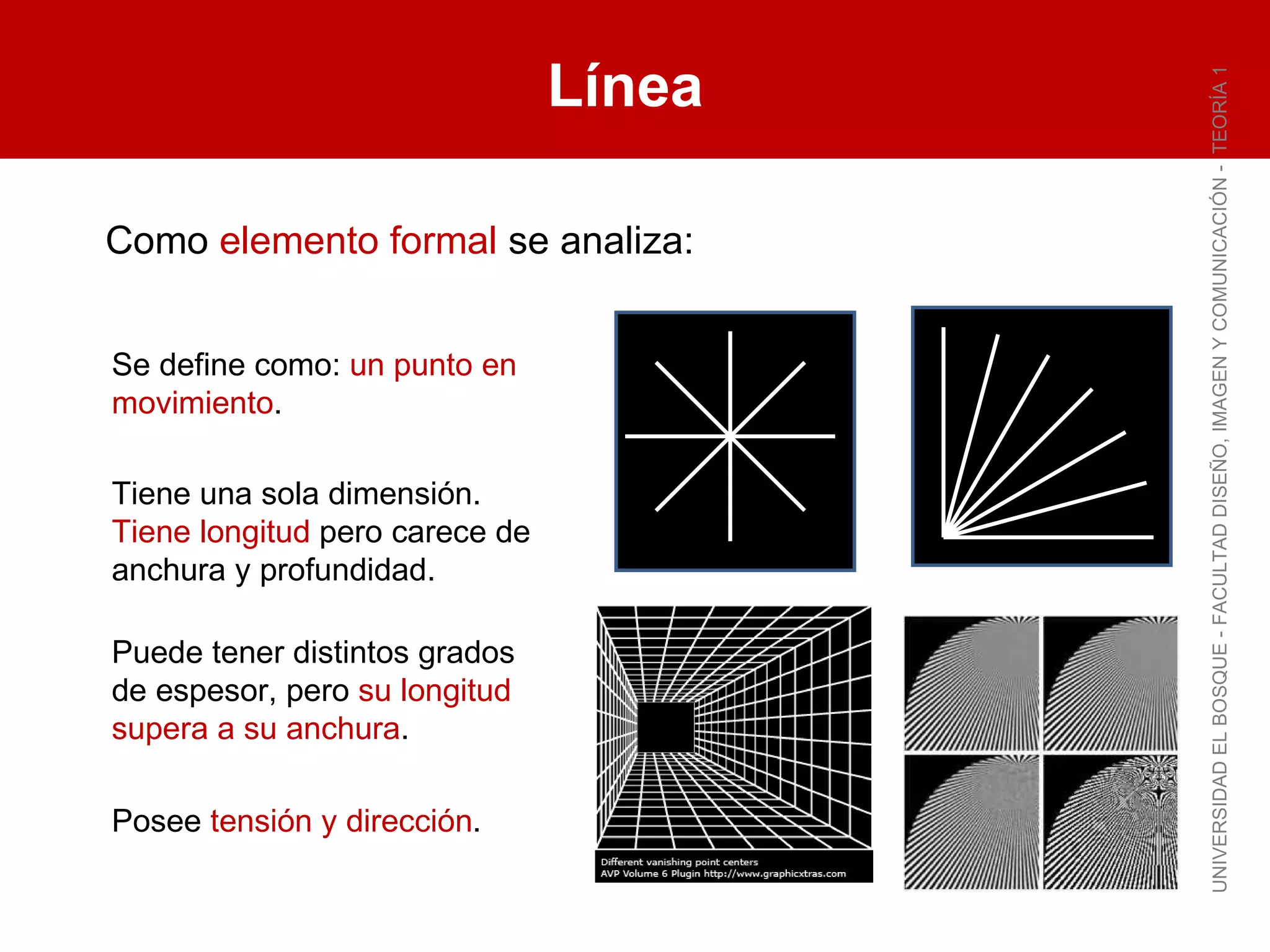 Línea UNIVERSIDAD EL BOSQUE - FACULTAD DISEÑO, IMAGEN Y COMUNICACIÓN -  TEORÍA 1 Se define como:  un punto en movimiento . Tiene una sola dimensión.  Tiene longitud  pero carece de anchura y profundidad. Puede tener distintos grados de espesor, pero  su longitud supera a su anchura . Posee  tensión y dirección . Como  elemento formal  se analiza: 