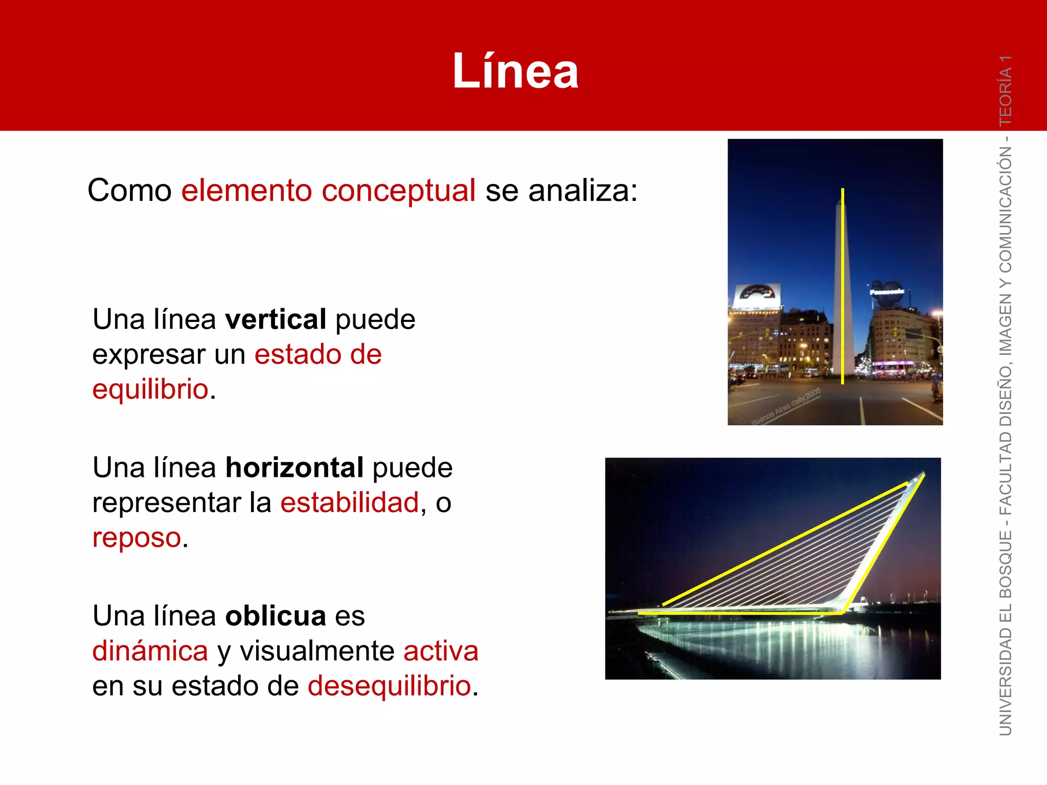 Línea UNIVERSIDAD EL BOSQUE - FACULTAD DISEÑO, IMAGEN Y COMUNICACIÓN -  TEORÍA 1 Como  elemento conceptual  se analiza: Una línea  vertical  puede expresar un  estado de equilibrio . Una línea  horizontal  puede representar la  estabilidad , o  reposo . Una línea  oblicua  es  dinámica  y visualmente  activa  en su estado de  desequilibrio . 