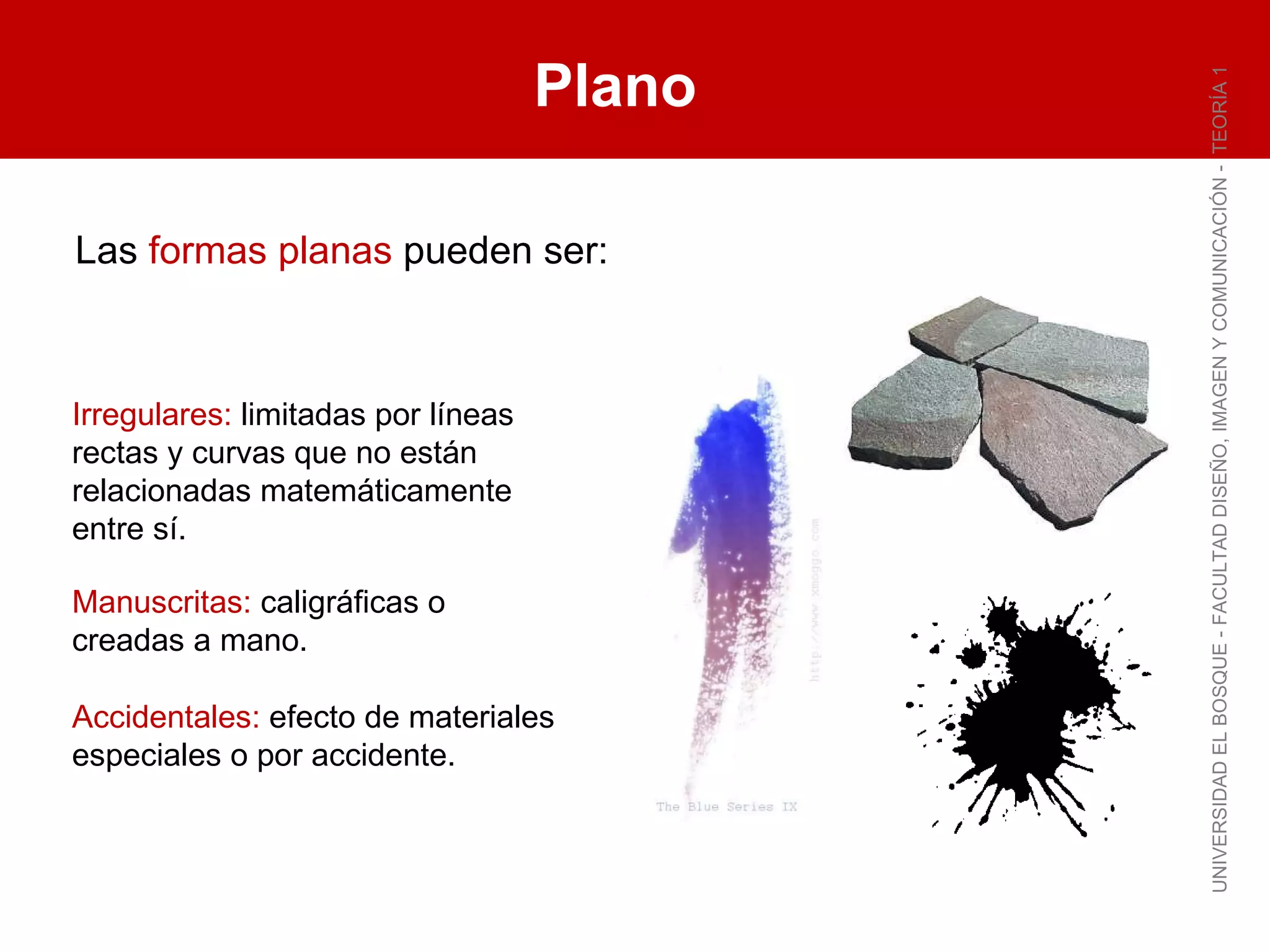 Plano UNIVERSIDAD EL BOSQUE - FACULTAD DISEÑO, IMAGEN Y COMUNICACIÓN -  TEORÍA 1 Las  formas planas  pueden ser: Irregulares:  limitadas por líneas rectas y curvas que no están relacionadas matemáticamente entre sí. Manuscritas:  caligráficas o creadas a mano. Accidentales:  efecto de materiales especiales o por accidente. 