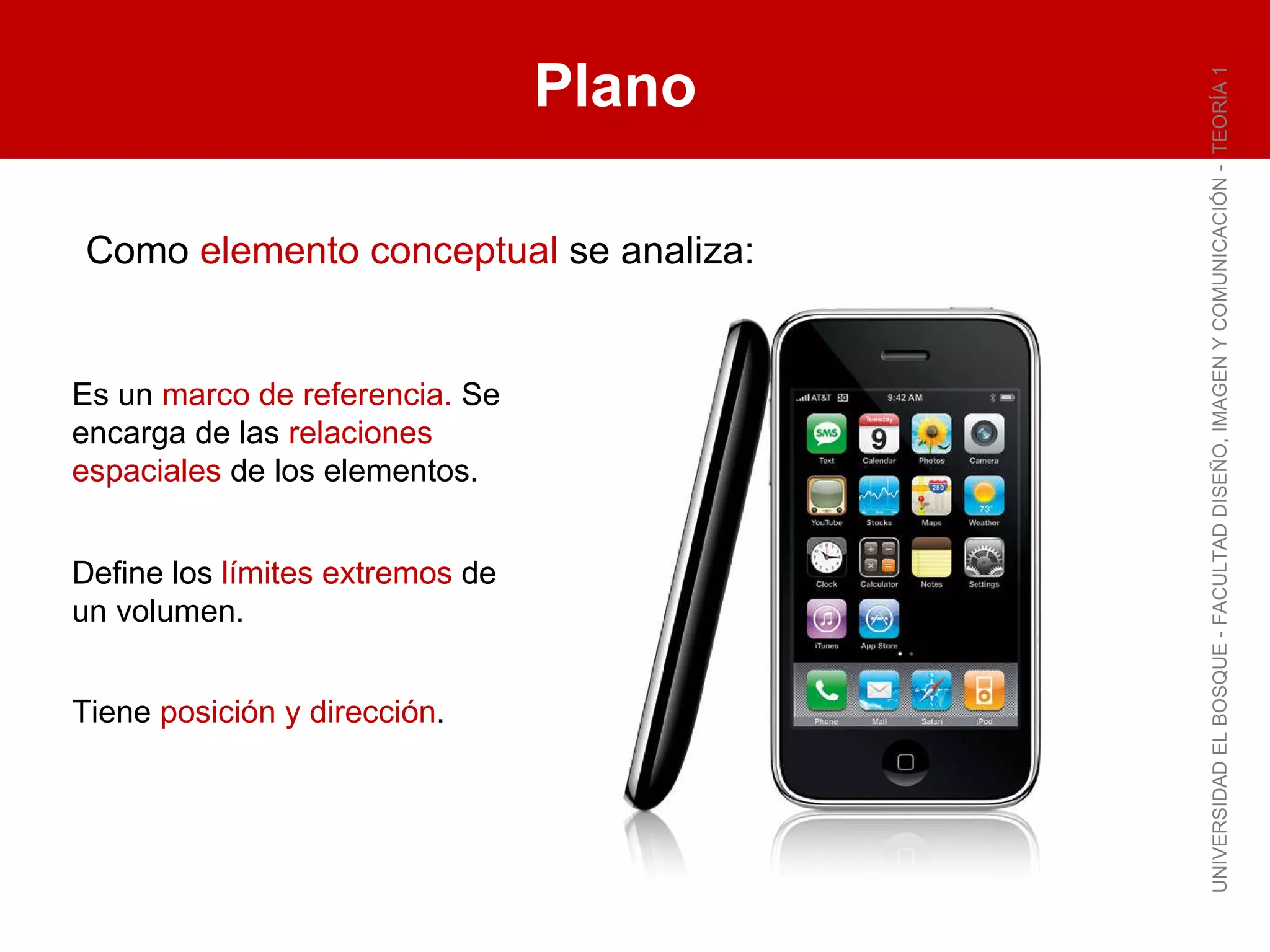 Plano UNIVERSIDAD EL BOSQUE - FACULTAD DISEÑO, IMAGEN Y COMUNICACIÓN -  TEORÍA 1 Es un  marco de referencia.  Se encarga de las  relaciones espaciales  de los elementos. Define los  límites extremos  de un volumen. Tiene  posición y dirección . Como  elemento conceptual  se analiza: 