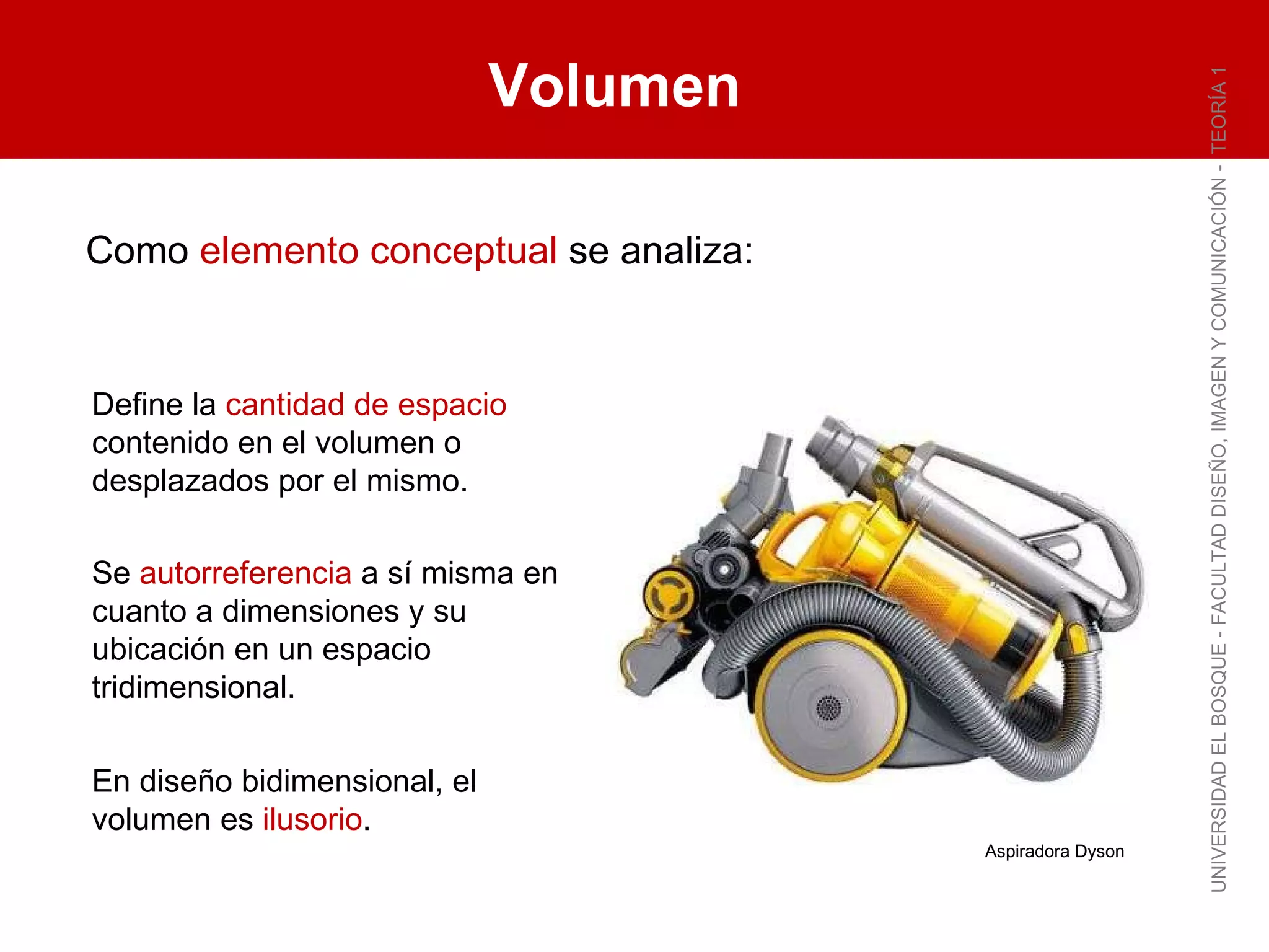 Volumen UNIVERSIDAD EL BOSQUE - FACULTAD DISEÑO, IMAGEN Y COMUNICACIÓN -  TEORÍA 1 Como  elemento conceptual  se analiza: Define la  cantidad de espacio  contenido en el volumen o desplazados por el mismo. En diseño bidimensional, el volumen es  ilusorio . Se  autorreferencia  a sí misma en cuanto a dimensiones y su ubicación en un espacio tridimensional. Aspiradora Dyson 