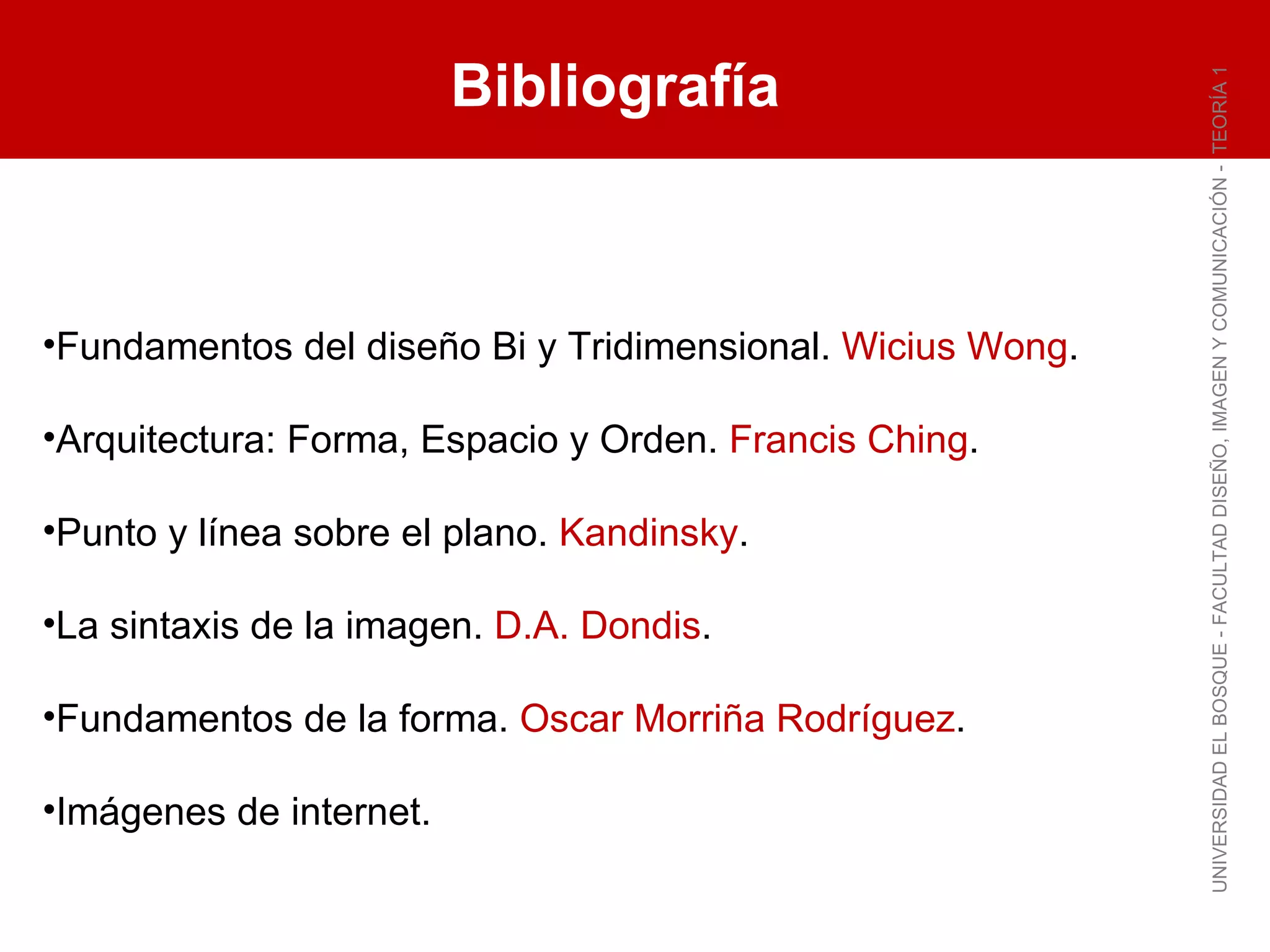 Bibliografía UNIVERSIDAD EL BOSQUE - FACULTAD DISEÑO, IMAGEN Y COMUNICACIÓN -  TEORÍA 1 Fundamentos del diseño Bi y Tridimensional.  Wicius Wong . Arquitectura: Forma, Espacio y Orden.  Francis Ching . Punto y línea sobre el plano.  Kandinsky . La sintaxis de la imagen.  D.A. Dondis . Fundamentos de la forma.  Oscar Morriña Rodríguez . Imágenes de internet. 