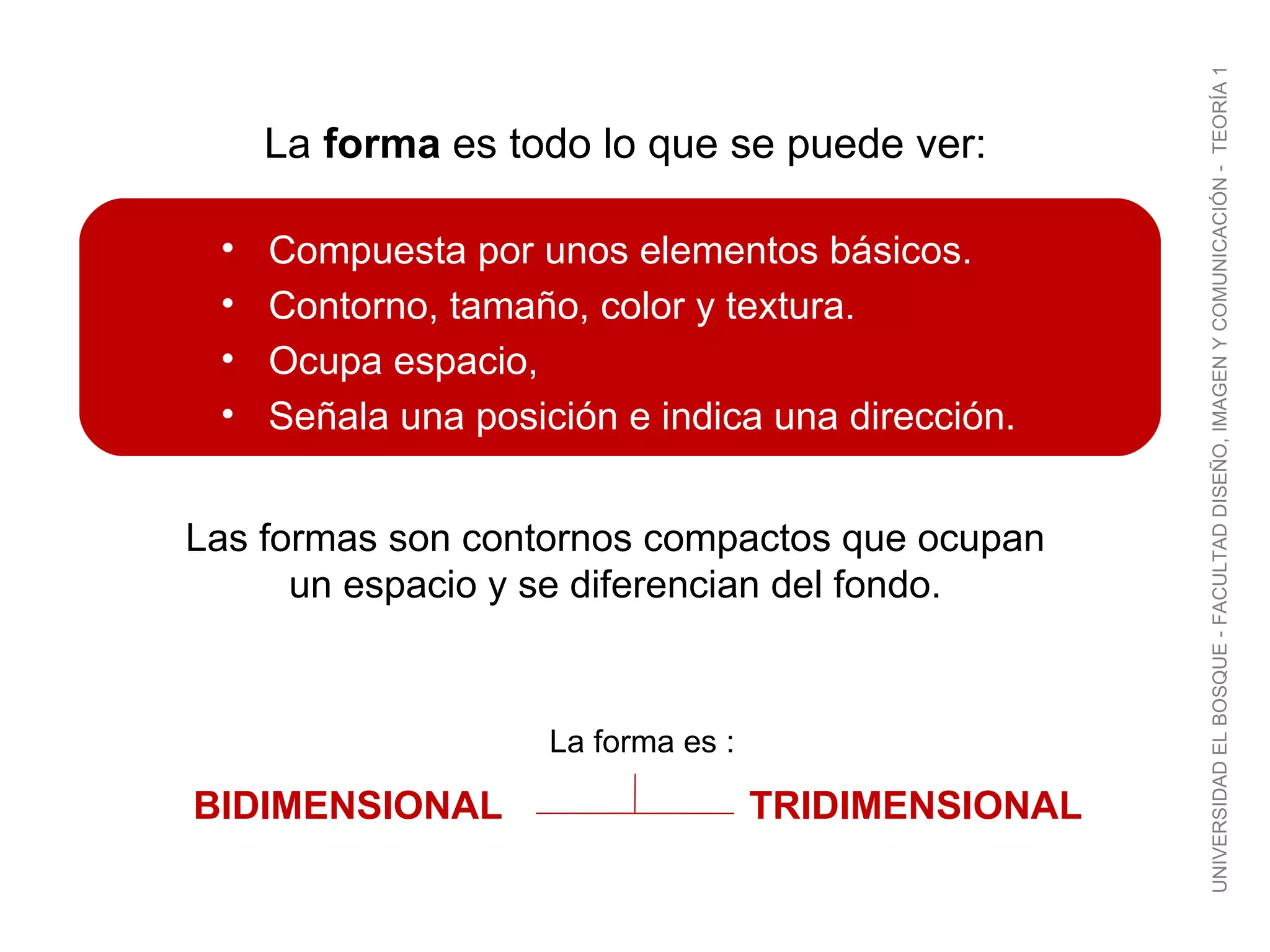 Compuesta por unos elementos básicos. Contorno, tamaño, color y textura. Ocupa espacio,  Señala una posición e indica una dirección. Las formas son contornos compactos que ocupan un espacio y se diferencian del fondo. La  forma  es todo lo que se puede ver: UNIVERSIDAD EL BOSQUE - FACULTAD DISEÑO, IMAGEN Y COMUNICACIÓN -  TEORÍA 1 La forma es : BIDIMENSIONAL TRIDIMENSIONAL 