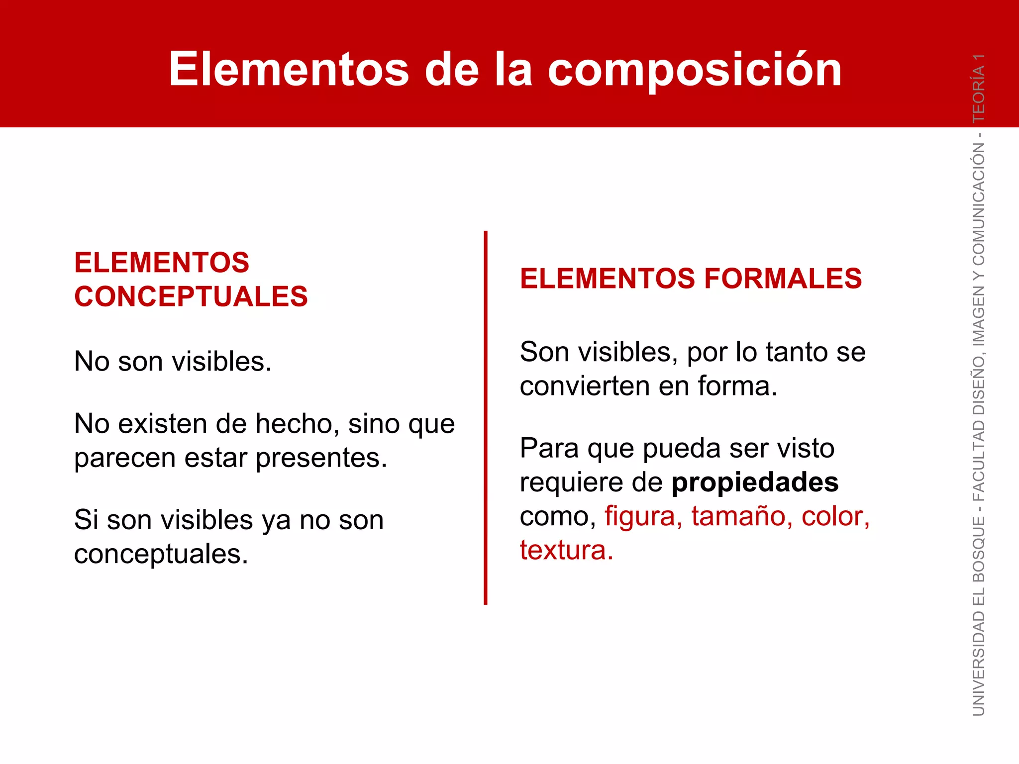 Elementos de la composición UNIVERSIDAD EL BOSQUE - FACULTAD DISEÑO, IMAGEN Y COMUNICACIÓN -  TEORÍA 1 ELEMENTOS CONCEPTUALES No son visibles. No existen de hecho, sino que parecen estar presentes. Si son visibles ya no son conceptuales. ELEMENTOS FORMALES Son visibles, por lo tanto se convierten en forma. Para que pueda ser visto requiere de  propiedades  como,  figura, tamaño, color, textura. 