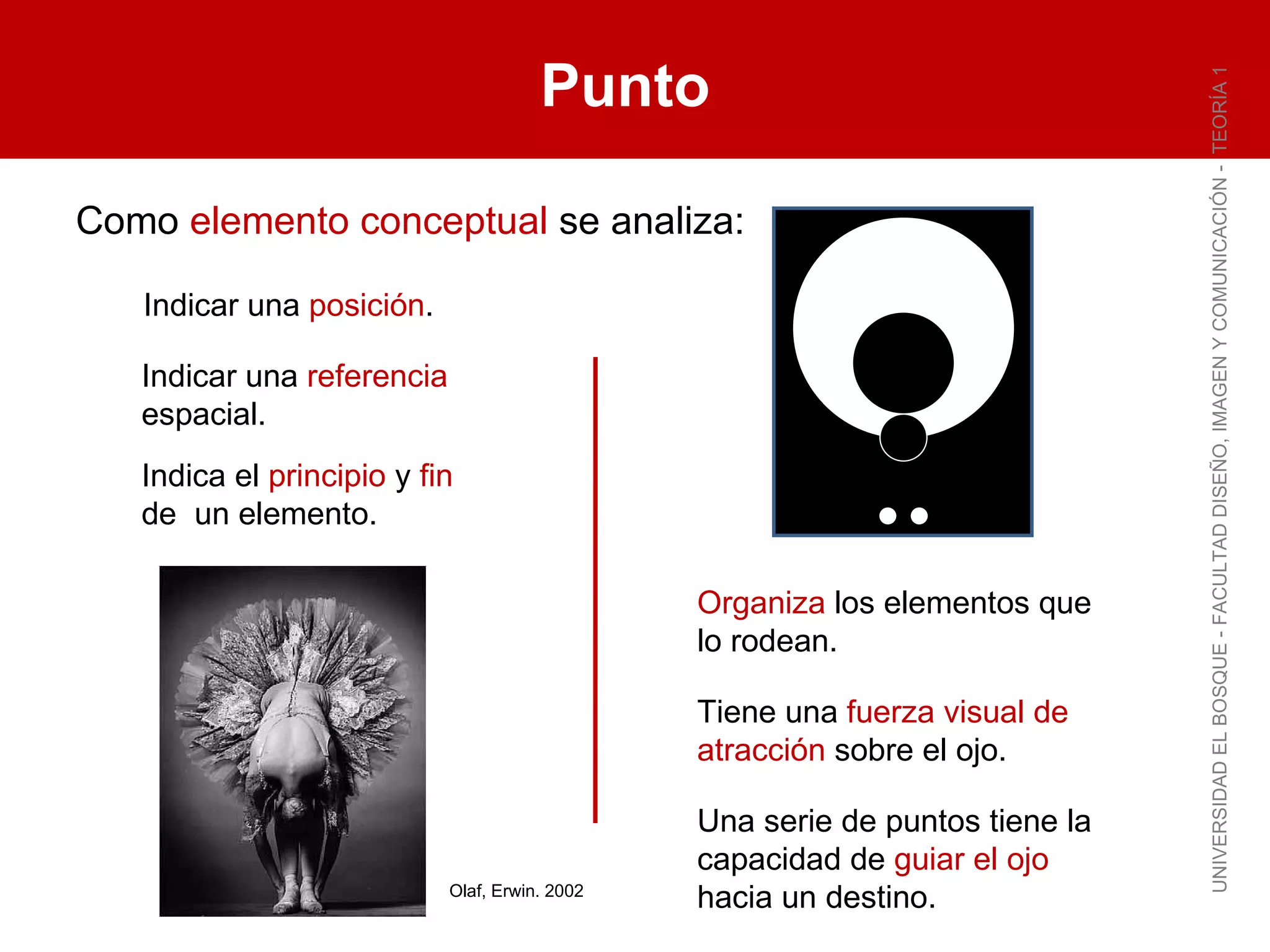 Punto UNIVERSIDAD EL BOSQUE - FACULTAD DISEÑO, IMAGEN Y COMUNICACIÓN -  TEORÍA 1 Indicar una  posición . Indicar una  referencia  espacial. Indica el  principio  y  fin  de  un elemento. Organiza  los elementos que lo rodean. Tiene una  fuerza visual de atracción  sobre el ojo. Una serie de puntos tiene la capacidad de  guiar el ojo  hacia un destino. Olaf, Erwin. 2002 Como  elemento conceptual  se analiza: 