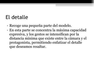 El detalle Recoge una pequeña parte del modelo. En esta parte se concentra la máxima capacidad expresiva, y los gestos se intensifican por la distancia mínima que existe entre la cámara y el protagonista, permitiendo enfatizar el detalle que deseamos resaltar. 