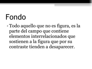 Fondo Todo aquello que no es figura, es la parte del campo que contiene elementos interrelacionados que sostienen a la figura que por su contraste tienden a desaparecer. 