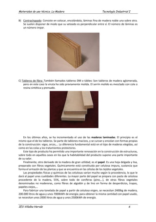 Materiales de uso técnico. La Madera Tecnología Industrial I
IES Villalba Hervás 6
B) Contrachapado: Consiste en colocar, encolándola, láminas fina de madera noble una sobre otra.
Se suelen disponer de modo que su veteado es perpendicular entre sí. El número de láminas es
un número impar.
C) Tableros de fibra: También llamados tableros DM o táblex: Son tableros de madera aglomerada,
pero en este caso la viruta ha sido previamente molida. El serrín molido es mezclado con cola o
resina sintética y prensado.
En los últimos años, se ha incrementado el uso de las maderas laminadas. El principio es el
mismo que el de los tableros. Se parte de tablones macizos, y se curvan y encolan con formas propias
de la construcción: vigas, arcos,… La diferencia fundamental está en el tipo de maderas elegidas, así
como en las colas y los tratamientos protectores.
Este tipo de producto ha permitido una importante renovación en la construcción de estructuras,
sobre todo en aquellos casos en los que la habitabilidad del producto supone una parte importante
de su valor.
Finalmente, otro derivado de la madera de gran utilidad, es el papel. Es una hoja delgada y lisa,
preparado con fibras vegetales. Químicamente está constituida por celulosa impura, sustancia que
forma el armazón de las plantas y que se encuentra en las células de los tejidos vegetales.
Las propiedades físicas y químicas de las celulosas varían mucho según la procedencia, lo que le
dará al papel unas cualidades diferentes. La mayor parte del papel se prepara con pasta de celulosa
procedente de la madera, 55%, sobre todo de coníferas (pino,…), de otras fibras vegetales
denominadas no madereras, como fibras de algodón y de lino en forma de desperdicios, trapos,
papeles viejos,…
Para fabricar una tonelada de papel a partir de celulosa virgen, se necesitan 2400kg de madera,
200.000 litros de agua y unos 7000kWh de energía; para obtener la misma cantidad con papel usado,
se necesitan unos 2000 litros de agua y unos 2500kWh de energía.
 