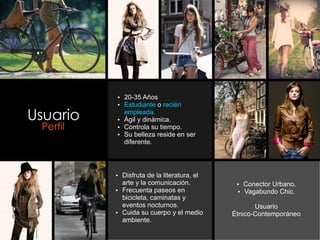 Ÿ 20-35 Años
          Ÿ Estudiante o recién

Usuario     empleada.
          Ÿ Ágil y dinámica.
 Perfil   Ÿ Controla su tiempo.
          Ÿ Su belleza reside en ser
            diferente.




          Ÿ Disfruta de la literatura, el
            arte y la comunicación.          Ÿ Conector Urbano.
          Ÿ Frecuenta paseos en              Ÿ Vagabundo Chic.
            bicicleta, caminatas y
            eventos nocturnos.                     Usuario
          Ÿ Cuida su cuerpo y el medio      Étnico-Contemporáneo
            ambiente.
 