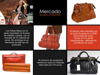 Mercado
                                Europa y Holanda




  Los Paises Bajos son el                                  El artículo más importado por
sexto importador en Europa                                 la Unión Europea en el 2008
de maletas y bolsos, con un                                    fué el bolso de mano.
mercado de 37 millones de                                       Ocupa el 41% de las
 euros. Sin embargo no es                                  importaciones, valoradas en
 fabricante de éste tipo de                                    3.9 billones de euros.
         productos.




                               El consumo de accesorios
                              hechos en cuero en Holanda
                               está sobre los 310 euros.
 