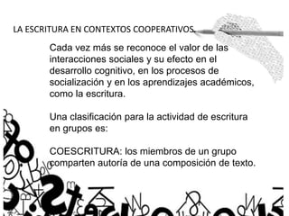 LA ESCRITURA EN CONTEXTOS COOPERATIVOS.
Cada vez más se reconoce el valor de las
interacciones sociales y su efecto en el
desarrollo cognitivo, en los procesos de
socialización y en los aprendizajes académicos,
como la escritura.
Una clasificación para la actividad de escritura
en grupos es:
COESCRITURA: los miembros de un grupo
comparten autoría de una composición de texto.
 