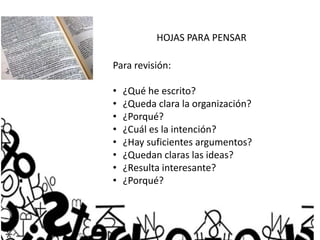 HOJAS PARA PENSAR
Para revisión:
• ¿Qué he escrito?
• ¿Queda clara la organización?
• ¿Porqué?
• ¿Cuál es la intención?
• ¿Hay suficientes argumentos?
• ¿Quedan claras las ideas?
• ¿Resulta interesante?
• ¿Porqué?
 