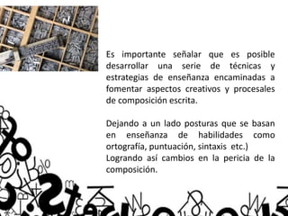 Es importante señalar que es posible
desarrollar una serie de técnicas y
estrategias de enseñanza encaminadas a
fomentar aspectos creativos y procesales
de composición escrita.
Dejando a un lado posturas que se basan
en enseñanza de habilidades como
ortografía, puntuación, sintaxis etc.)
Logrando así cambios en la pericia de la
composición.
 