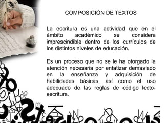 COMPOSICIÓN DE TEXTOS
La escritura es una actividad que en el
ámbito académico se considera
imprescindible dentro de los currículos de
los distintos niveles de educación.
Es un proceso que no se le ha otorgado la
atención necesaria por enfatizar demasiado
en la enseñanza y adquisición de
habilidades básicas, así como el uso
adecuado de las reglas de código lecto-
escritura.
 